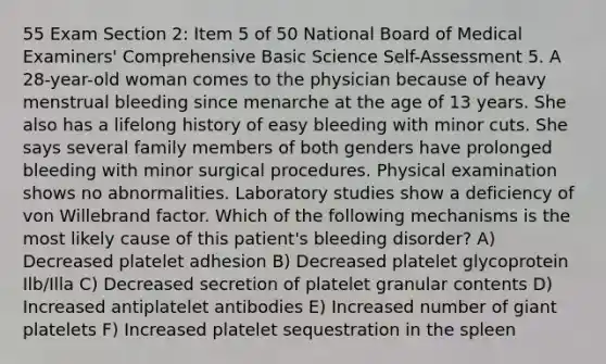 55 Exam Section 2: Item 5 of 50 National Board of Medical Examiners' Comprehensive Basic Science Self-Assessment 5. A 28-year-old woman comes to the physician because of heavy menstrual bleeding since menarche at the age of 13 years. She also has a lifelong history of easy bleeding with minor cuts. She says several family members of both genders have prolonged bleeding with minor surgical procedures. Physical examination shows no abnormalities. Laboratory studies show a deficiency of von Willebrand factor. Which of the following mechanisms is the most likely cause of this patient's bleeding disorder? A) Decreased platelet adhesion B) Decreased platelet glycoprotein Ilb/Illa C) Decreased secretion of platelet granular contents D) Increased antiplatelet antibodies E) Increased number of giant platelets F) Increased platelet sequestration in the spleen