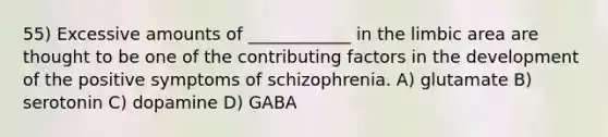 55) Excessive amounts of ____________ in the limbic area are thought to be one of the contributing factors in the development of the positive symptoms of schizophrenia. A) glutamate B) serotonin C) dopamine D) GABA