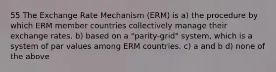 55 The Exchange Rate Mechanism (ERM) is a) the procedure by which ERM member countries collectively manage their exchange rates. b) based on a "parity-grid" system, which is a system of par values among ERM countries. c) a and b d) none of the above