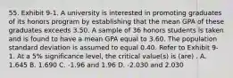 55. Exhibit 9-1. A university is interested in promoting graduates of its honors program by establishing that the mean GPA of these graduates exceeds 3.50. A sample of 36 honors students is taken and is found to have a mean GPA equal to 3.60. The population standard deviation is assumed to equal 0.40. Refer to Exhibit 9-1. At a 5% significance level, the critical value(s) is (are) . A. 1.645 B. 1.690 C. -1.96 and 1.96 D. -2.030 and 2.030