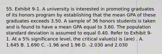 55. Exhibit 9-1. A university is interested in promoting graduates of its honors program by establishing that the mean GPA of these graduates exceeds 3.50. A sample of 36 honors students is taken and is found to have a mean GPA equal to 3.60. The population <a href='https://www.questionai.com/knowledge/kqGUr1Cldy-standard-deviation' class='anchor-knowledge'>standard deviation</a> is assumed to equal 0.40. Refer to Exhibit 9-1. At a 5% significance level, the critical value(s) is (are) . A. 1.645 B. 1.690 C. -1.96 and 1.96 D. -2.030 and 2.030