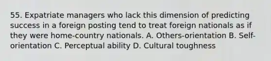 55. Expatriate managers who lack this dimension of predicting success in a foreign posting tend to treat foreign nationals as if they were home-country nationals. A. Others-orientation B. Self-orientation C. Perceptual ability D. Cultural toughness