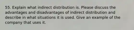 55. Explain what indirect distribution is. Please discuss the advantages and disadvantages of indirect distribution and describe in what situations it is used. Give an example of the company that uses it.