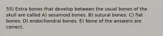 55) Extra bones that develop between the usual bones of the skull are called A) sesamoid bones. B) sutural bones. C) flat bones. D) endochondral bones. E) None of the answers are correct.