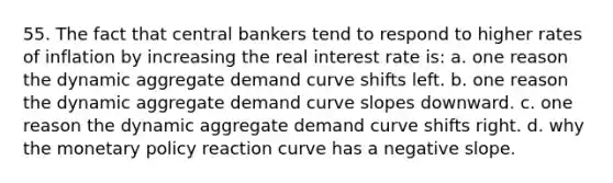 55. The fact that central bankers tend to respond to higher rates of inflation by increasing the real interest rate is: a. one reason the dynamic aggregate demand curve shifts left. b. one reason the dynamic aggregate demand curve slopes downward. c. one reason the dynamic aggregate demand curve shifts right. d. why the monetary policy reaction curve has a negative slope.