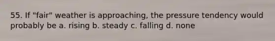 55. If "fair" weather is approaching, the pressure tendency would probably be a. rising b. steady c. falling d. none