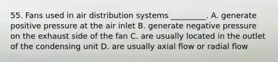 55. Fans used in air distribution systems _________. A. generate positive pressure at the air inlet B. generate negative pressure on the exhaust side of the fan C. are usually located in the outlet of the condensing unit D. are usually axial flow or radial flow