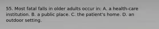 55. Most fatal falls in older adults occur in: A. a health-care institution. B. a public place. C. the patient's home. D. an outdoor setting.