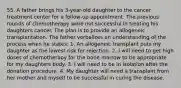 55. A father brings his 3-year-old daughter to the cancer treatment center for a follow-up appointment. The previous rounds of chemotherapy were not successful in treating his daughters cancer. The plan is to provide an allogeneic transplantation. The father verbalizes an understanding of the process when he states: 1. An allogeneic transplant puts my daughter as the lowest risk for rejection. 2. I will need to get high doses of chemotherapy for the bone marrow to be appropriate for my daughters body. 3. I will need to be in isolation after the donation procedure. 4. My daughter will need a transplant from her mother and myself to be successful in curing the disease.