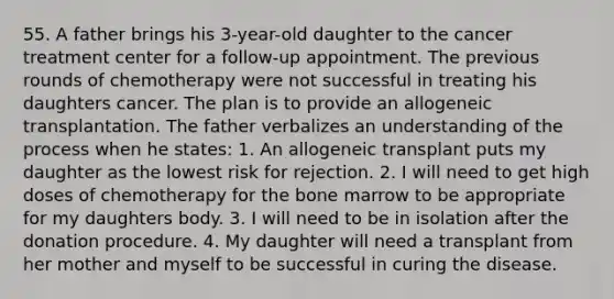 55. A father brings his 3-year-old daughter to the cancer treatment center for a follow-up appointment. The previous rounds of chemotherapy were not successful in treating his daughters cancer. The plan is to provide an allogeneic transplantation. The father verbalizes an understanding of the process when he states: 1. An allogeneic transplant puts my daughter as the lowest risk for rejection. 2. I will need to get high doses of chemotherapy for the bone marrow to be appropriate for my daughters body. 3. I will need to be in isolation after the donation procedure. 4. My daughter will need a transplant from her mother and myself to be successful in curing the disease.