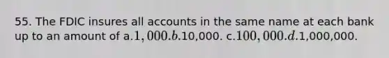 55. The FDIC insures all accounts in the same name at each bank up to an amount of a.1,000. b.10,000. c.100,000. d.1,000,000.