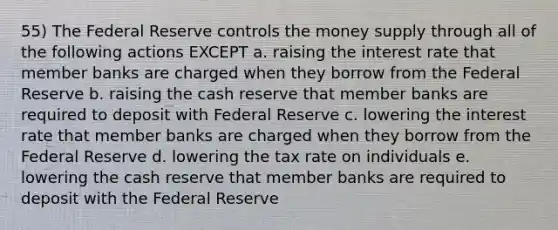 55) The Federal Reserve controls the money supply through all of the following actions EXCEPT a. raising the interest rate that member banks are charged when they borrow from the Federal Reserve b. raising the cash reserve that member banks are required to deposit with Federal Reserve c. lowering the interest rate that member banks are charged when they borrow from the Federal Reserve d. lowering the tax rate on individuals e. lowering the cash reserve that member banks are required to deposit with the Federal Reserve