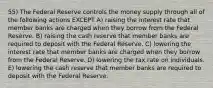 55) The Federal Reserve controls the money supply through all of the following actions EXCEPT A) raising the interest rate that member banks are charged when they borrow from the Federal Reserve. B) raising the cash reserve that member banks are required to deposit with the Federal Reserve. C) lowering the interest rate that member banks are charged when they borrow from the Federal Reserve. D) lowering the tax rate on individuals. E) lowering the cash reserve that member banks are required to deposit with the Federal Reserve.