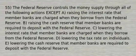 55) The Federal Reserve controls the money supply through all of the following actions EXCEPT A) raising the interest rate that member banks are charged when they borrow from the Federal Reserve. B) raising the cash reserve that member banks are required to deposit with the Federal Reserve. C) lowering the interest rate that member banks are charged when they borrow from the Federal Reserve. D) lowering the tax rate on individuals. E) lowering the cash reserve that member banks are required to deposit with the Federal Reserve.