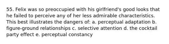 55. Felix was so preoccupied with his girlfriend's good looks that he failed to perceive any of her less admirable characteristics. This best illustrates the dangers of: a. perceptual adaptation b. figure-ground relationships c. selective attention d. the cocktail party effect e. perceptual constancy