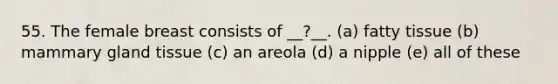 55. The female breast consists of __?__. (a) fatty tissue (b) mammary gland tissue (c) an areola (d) a nipple (e) all of these