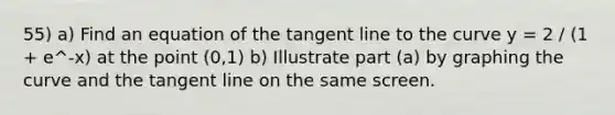 55) a) Find an equation of the tangent line to the curve y = 2 / (1 + e^-x) at the point (0,1) b) Illustrate part (a) by graphing the curve and the tangent line on the same screen.