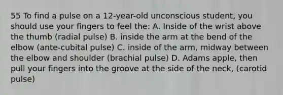 55 To find a pulse on a 12-year-old unconscious student, you should use your fingers to feel the: A. Inside of the wrist above the thumb (radial pulse) B. inside the arm at the bend of the elbow (ante-cubital pulse) C. inside of the arm, midway between the elbow and shoulder (brachial pulse) D. Adams apple, then pull your fingers into the groove at the side of the neck, (carotid pulse)