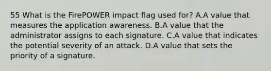 55 What is the FirePOWER impact flag used for? A.A value that measures the application awareness. B.A value that the administrator assigns to each signature. C.A value that indicates the potential severity of an attack. D.A value that sets the priority of a signature.