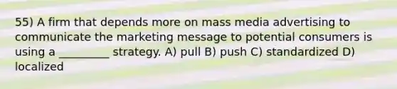 55) A firm that depends more on mass media advertising to communicate the marketing message to potential consumers is using a _________ strategy. A) pull B) push C) standardized D) localized