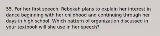 55. For her first speech, Rebekah plans to explain her interest in dance beginning with her childhood and continuing through her days in high school. Which pattern of organization discussed in your textbook will she use in her speech?