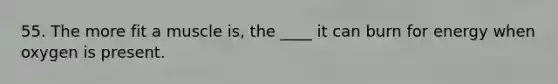 55. The more fit a muscle is, the ____ it can burn for energy when oxygen is present.
