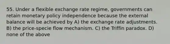 55. Under a flexible exchange rate regime, governments can retain monetary policy independence because the external balance will be achieved by A) the exchange rate adjustments. B) the price-specie flow mechanism. C) the Triffin paradox. D) none of the above