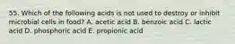 55. Which of the following acids is not used to destroy or inhibit microbial cells in food? A. acetic acid B. benzoic acid C. lactic acid D. phosphoric acid E. propionic acid