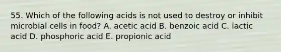 55. Which of the following acids is not used to destroy or inhibit microbial cells in food? A. acetic acid B. benzoic acid C. lactic acid D. phosphoric acid E. propionic acid