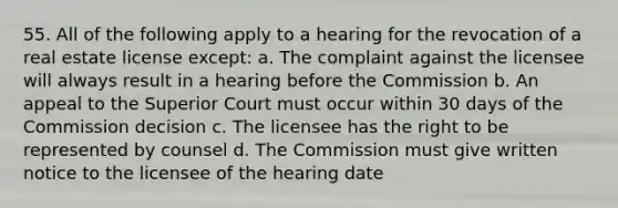 55. All of the following apply to a hearing for the revocation of a real estate license except: a. The complaint against the licensee will always result in a hearing before the Commission b. An appeal to the Superior Court must occur within 30 days of the Commission decision c. The licensee has the right to be represented by counsel d. The Commission must give written notice to the licensee of the hearing date