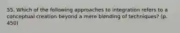 55. Which of the following approaches to integration refers to a conceptual creation beyond a mere blending of techniques? (p. 450)