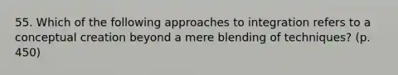 55. Which of the following approaches to integration refers to a conceptual creation beyond a mere blending of techniques? (p. 450)