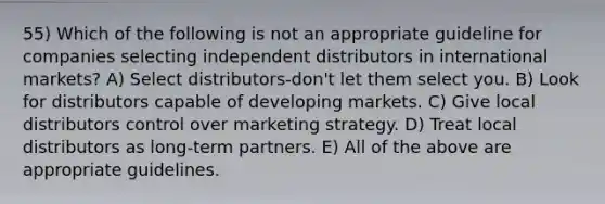 55) Which of the following is not an appropriate guideline for companies selecting independent distributors in international markets? A) Select distributors-don't let them select you. B) Look for distributors capable of developing markets. C) Give local distributors control over marketing strategy. D) Treat local distributors as long-term partners. E) All of the above are appropriate guidelines.