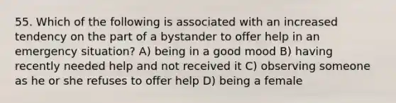 55. Which of the following is associated with an increased tendency on the part of a bystander to offer help in an emergency situation? A) being in a good mood B) having recently needed help and not received it C) observing someone as he or she refuses to offer help D) being a female