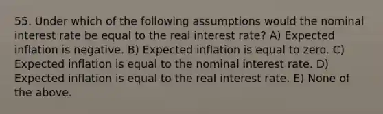 55. Under which of the following assumptions would the nominal interest rate be equal to the real interest​ rate? A) Expected inflation is negative. B) Expected inflation is equal to zero. C) Expected inflation is equal to the nominal interest rate. D) Expected inflation is equal to the real interest rate. E) None of the above.