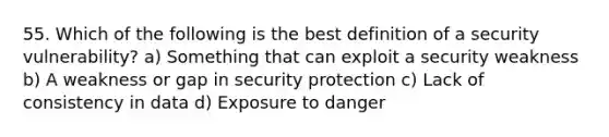 55. Which of the following is the best definition of a security vulnerability? a) Something that can exploit a security weakness b) A weakness or gap in security protection c) Lack of consistency in data d) Exposure to danger