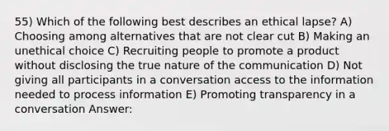 55) Which of the following best describes an ethical lapse? A) Choosing among alternatives that are not clear cut B) Making an unethical choice C) Recruiting people to promote a product without disclosing the true nature of the communication D) Not giving all participants in a conversation access to the information needed to process information E) Promoting transparency in a conversation Answer: