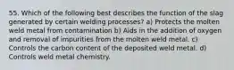 55. Which of the following best describes the function of the slag generated by certain welding processes? a) Protects the molten weld metal from contamination b) Aids in the addition of oxygen and removal of impurities from the molten weld metal. c) Controls the carbon content of the deposited weld metal. d) Controls weld metal chemistry.