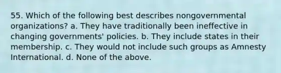 55. Which of the following best describes nongovernmental organizations? a. They have traditionally been ineffective in changing governments' policies. b. They include states in their membership. c. They would not include such groups as Amnesty International. d. None of the above.