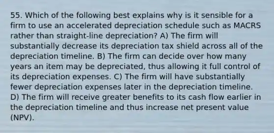 55. Which of the following best explains why is it sensible for a firm to use an accelerated depreciation schedule such as MACRS rather than straight-line depreciation? A) The firm will substantially decrease its depreciation tax shield across all of the depreciation timeline. B) The firm can decide over how many years an item may be depreciated, thus allowing it full control of its depreciation expenses. C) The firm will have substantially fewer depreciation expenses later in the depreciation timeline. D) The firm will receive greater benefits to its cash flow earlier in the depreciation timeline and thus increase net present value (NPV).