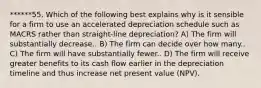 ******55. Which of the following best explains why is it sensible for a firm to use an accelerated depreciation schedule such as MACRS rather than straight-line depreciation? A) The firm will substantially decrease.. B) The firm can decide over how many.. C) The firm will have substantially fewer.. D) The firm will receive greater benefits to its cash flow earlier in the depreciation timeline and thus increase net present value (NPV).