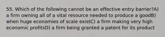 55. Which of the following cannot be an effective entry barrier?A) a firm owning all of a vital resource needed to produce a goodB) when huge economies of scale existC) a firm making very high economic profitsD) a firm being granted a patent for its product