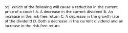 55. Which of the following will cause a reduction in the current price of a stock? A. A decrease in the current dividend B. An increase in the risk-free return C. A decrease in the growth rate of the dividend D. Both a decrease in the current dividend and an increase in the risk-free return