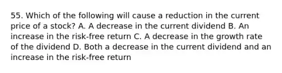 55. Which of the following will cause a reduction in the current price of a stock? A. A decrease in the current dividend B. An increase in the risk-free return C. A decrease in the growth rate of the dividend D. Both a decrease in the current dividend and an increase in the risk-free return