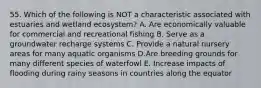 55. Which of the following is NOT a characteristic associated with estuaries and wetland ecosystem? A. Are economically valuable for commercial and recreational fishing B. Serve as a groundwater recharge systems C. Provide a natural nursery areas for many aquatic organisms D.Are breeding grounds for many different species of waterfowl E. Increase impacts of flooding during rainy seasons in countries along the equator