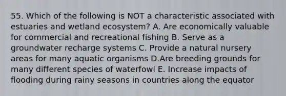 55. Which of the following is NOT a characteristic associated with estuaries and wetland ecosystem? A. Are economically valuable for commercial and recreational fishing B. Serve as a groundwater recharge systems C. Provide a natural nursery areas for many aquatic organisms D.Are breeding grounds for many different species of waterfowl E. Increase impacts of flooding during rainy seasons in countries along the equator