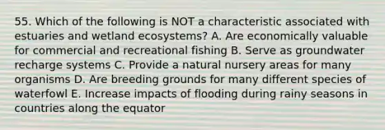 55. Which of the following is NOT a characteristic associated with estuaries and wetland ecosystems? A. Are economically valuable for commercial and recreational fishing B. Serve as groundwater recharge systems C. Provide a natural nursery areas for many organisms D. Are breeding grounds for many different species of waterfowl E. Increase impacts of flooding during rainy seasons in countries along the equator