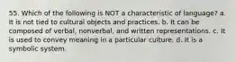 55. Which of the following is NOT a characteristic of language? a. It is not tied to cultural objects and practices. b. It can be composed of verbal, nonverbal, and written representations. c. It is used to convey meaning in a particular culture. d. It is a symbolic system.