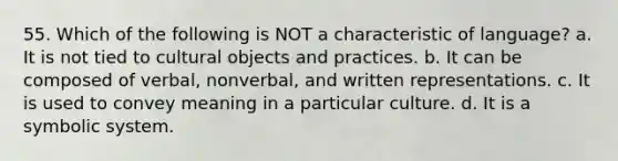 55. Which of the following is NOT a characteristic of language? a. It is not tied to cultural objects and practices. b. It can be composed of verbal, nonverbal, and written representations. c. It is used to convey meaning in a particular culture. d. It is a symbolic system.