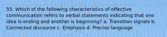 55. Which of the following characteristics of effective communication refers to verbal statements indicating that one idea is ending and another is beginning? a. Transition signals b. Connected discourse c. Emphasis d. Precise language